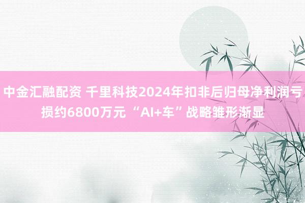 中金汇融配资 千里科技2024年扣非后归母净利润亏损约6800万元 “AI+车”战略雏形渐显