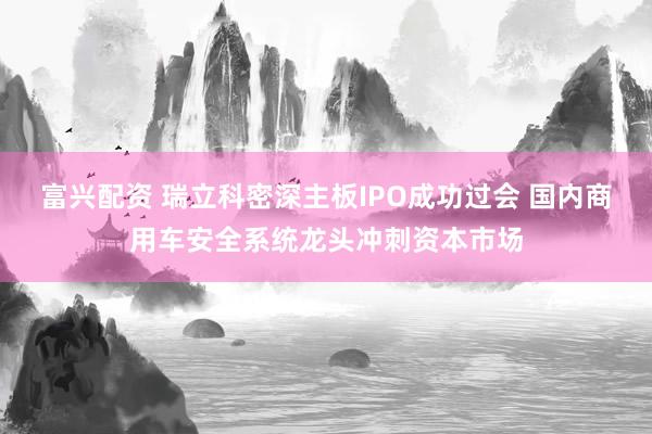富兴配资 瑞立科密深主板IPO成功过会 国内商用车安全系统龙头冲刺资本市场