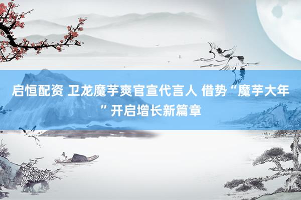 启恒配资 卫龙魔芋爽官宣代言人 借势“魔芋大年”开启增长新篇章