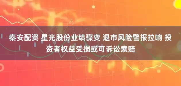秦安配资 星光股份业绩骤变 退市风险警报拉响 投资者权益受损或可诉讼索赔