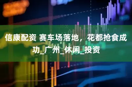 信康配资 赛车场落地，花都抢食成功_广州_休闲_投资