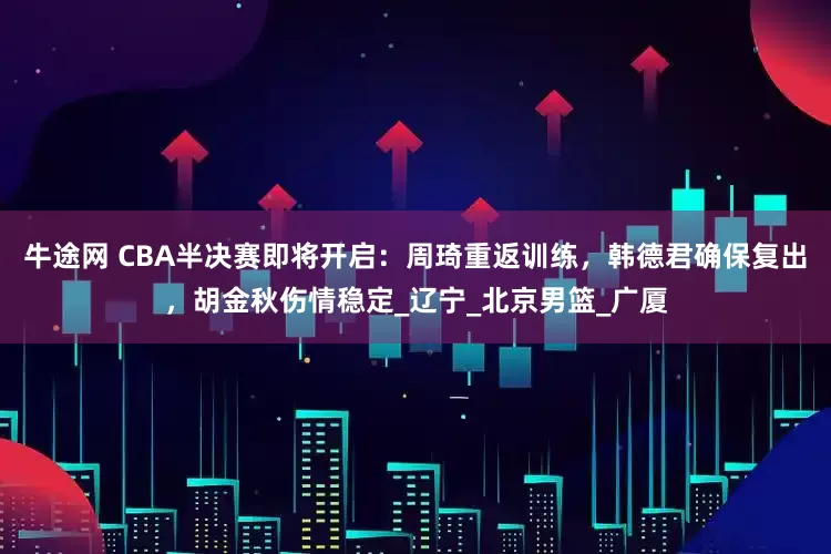 牛途网 CBA半决赛即将开启：周琦重返训练，韩德君确保复出，胡金秋伤情稳定_辽宁_北京男篮_广厦