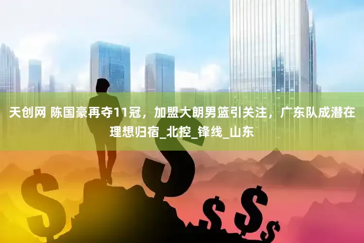 天创网 陈国豪再夺11冠，加盟大朗男篮引关注，广东队成潜在理想归宿_北控_锋线_山东