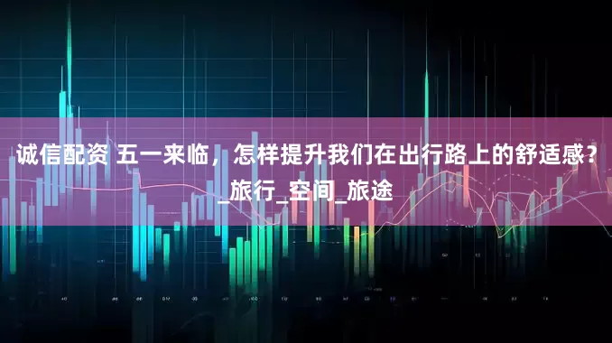 诚信配资 五一来临，怎样提升我们在出行路上的舒适感？_旅行_空间_旅途