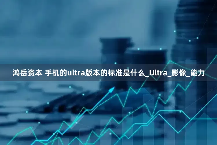 鸿岳资本 手机的ultra版本的标准是什么_Ultra_影像_能力