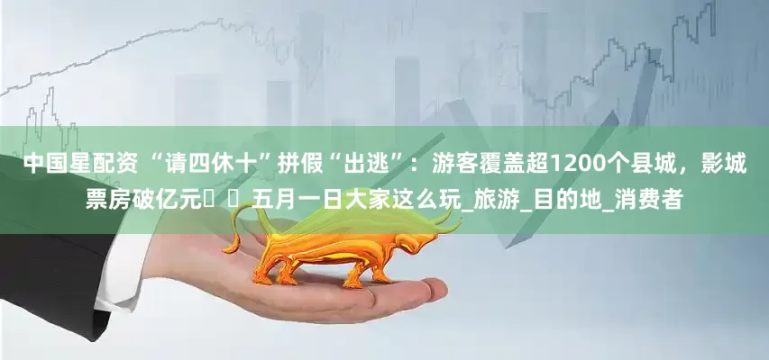 中国星配资 “请四休十”拼假“出逃”：游客覆盖超1200个县城，影城票房破亿元⋯⋯五月一日大家这么玩_旅游_目的地_消费者