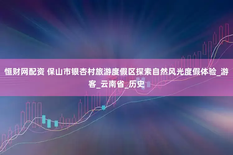 恒财网配资 保山市银杏村旅游度假区探索自然风光度假体验_游客_云南省_历史