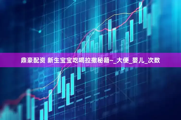 鼎豪配资 新生宝宝吃喝拉撒秘籍~_大便_婴儿_次数