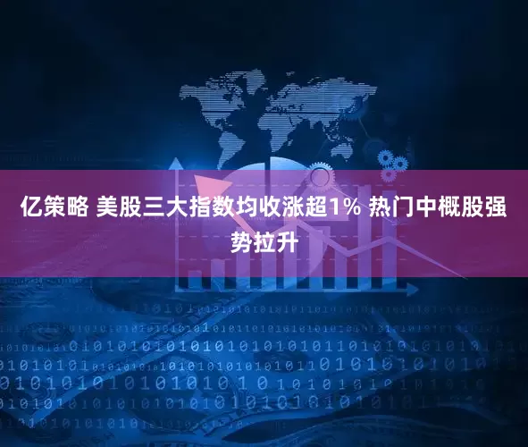 亿策略 美股三大指数均收涨超1% 热门中概股强势拉升