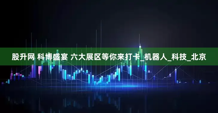 股升网 科博盛宴 六大展区等你来打卡_机器人_科技_北京