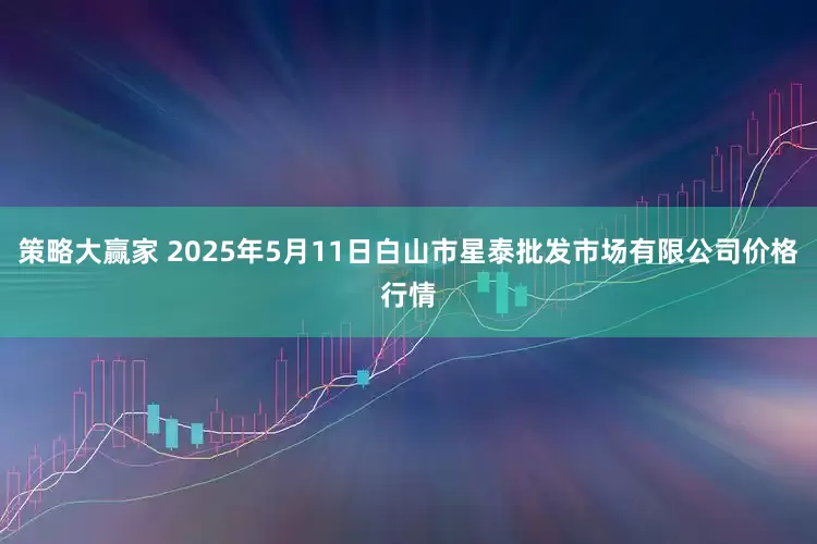 策略大赢家 2025年5月11日白山市星泰批发市场有限公司价格行情