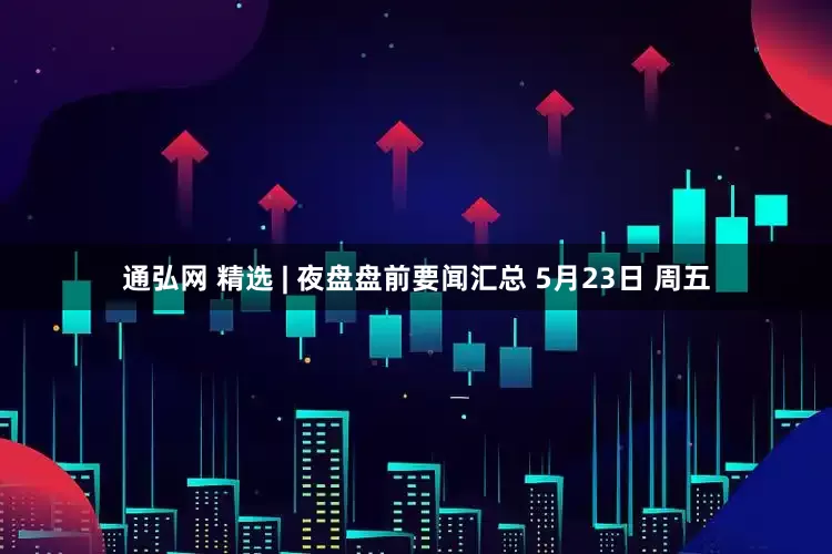 通弘网 精选 | 夜盘盘前要闻汇总 5月23日 周五