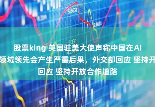 股票king 英国驻美大使声称中国在AI等关键技术领域领先会产生严重后果，外交部回应 坚持开放合作道路