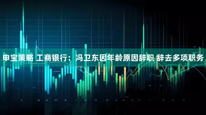 申宝策略 工商银行：冯卫东因年龄原因辞职 辞去多项职务