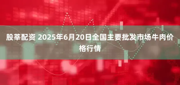 股莘配资 2025年6月20日全国主要批发市场牛肉价格行情