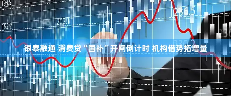 银泰融通 消费贷“国补”开闸倒计时 机构借势拓增量
