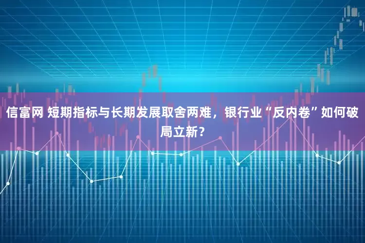 信富网 短期指标与长期发展取舍两难，银行业“反内卷”如何破局立新？