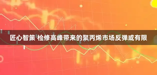 匠心智策 检修高峰带来的聚丙烯市场反弹或有限