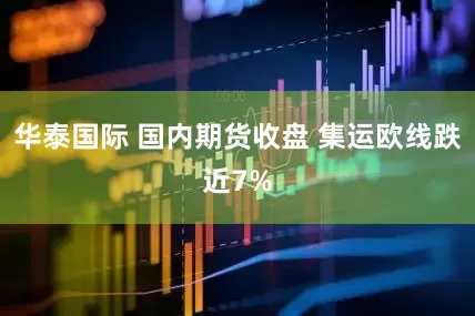 华泰国际 国内期货收盘 集运欧线跌近7%