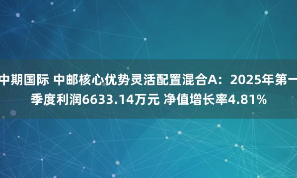 中期国际 中邮核心优势灵活配置混合A：2025年第一季度利润6633.14万元 净值增长率4.81%
