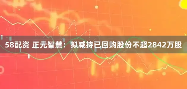 58配资 正元智慧：拟减持已回购股份不超2842万股