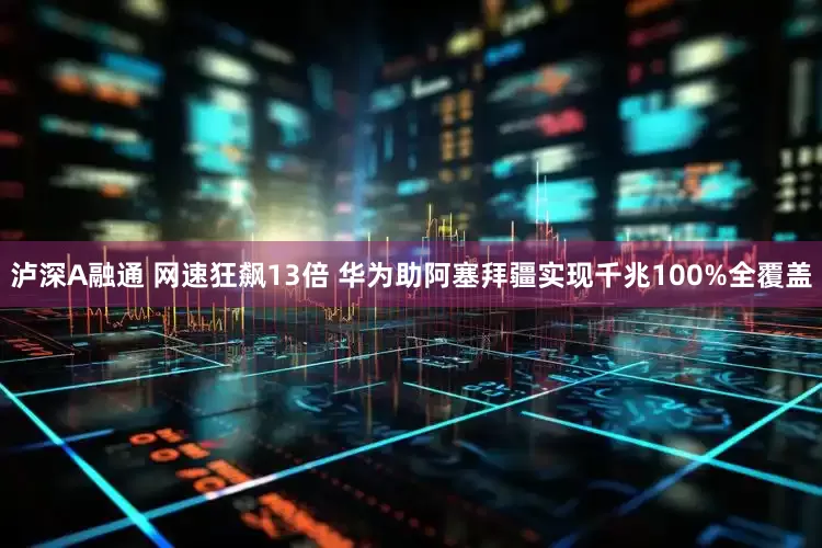 泸深A融通 网速狂飙13倍 华为助阿塞拜疆实现千兆100%全覆盖