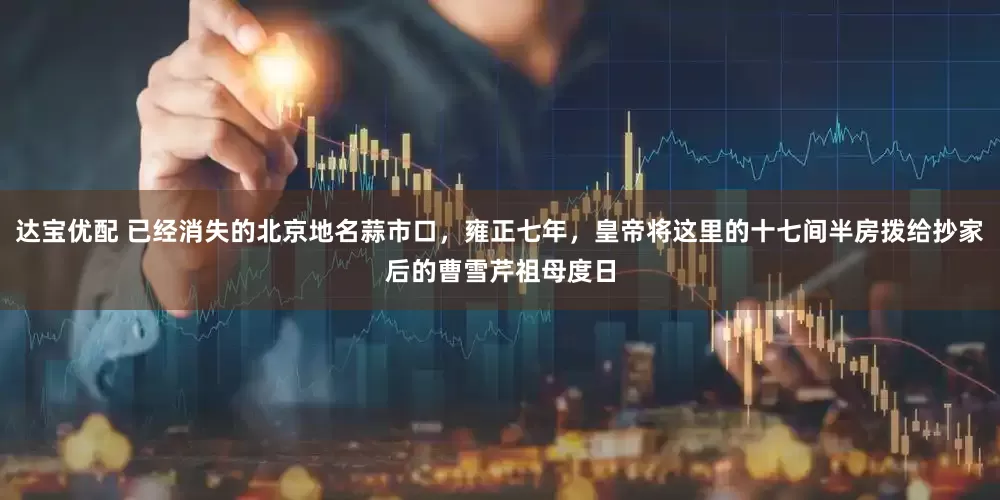 达宝优配 已经消失的北京地名蒜市口，雍正七年，皇帝将这里的十七间半房拨给抄家后的曹雪芹祖母度日