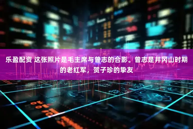乐盈配资 这张照片是毛主席与曾志的合影。曾志是井冈山时期的老红军，贺子珍的挚友